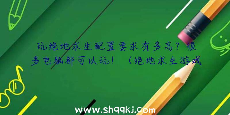 玩绝地求生配置要求有多高？很多电脑都可以玩！（绝地求生游戏吃配备规定有多大？）